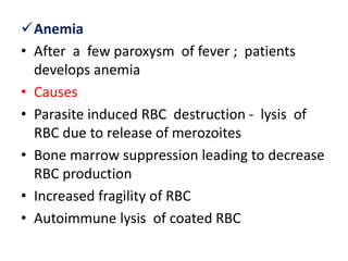 Anemia
• After a few paroxysm of fever ; patients
develops anemia
• Causes
• Parasite induced RBC destruction - lysis of
RBC due to release of merozoites
• Bone marrow suppression leading to decrease
RBC production
• Increased fragility of RBC
• Autoimmune lysis of coated RBC
 