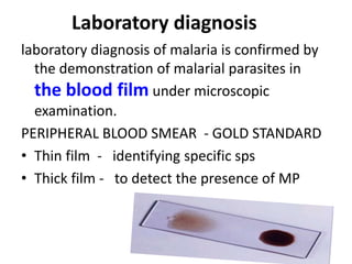 Laboratory diagnosis
laboratory diagnosis of malaria is confirmed by
the demonstration of malarial parasites in
the blood film under microscopic
examination.
PERIPHERAL BLOOD SMEAR - GOLD STANDARD
• Thin film - identifying specific sps
• Thick film - to detect the presence of MP
 