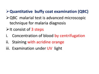 Quantitative buffy coat examination (QBC)
QBC malarial test is advanced microscopic
technique for malaria diagnosis
It consist of 3 steps
i. Concentration of blood by centrifugation
ii. Staining with acridine orange
iii. Examination under UV light
 