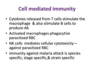 Cell mediated immunity
• Cytokines released from T cells stimulate the
macrophage & also stimulate B cells to
produce Ab
• Activated macrophages phagocytize
paracitised RBC
• NK cells mediates cellular cytotoxicity –
against parasitized RBC
• immunity against malaria attack is species
specific, stage specific,& strain specific
 