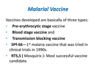 Malarial Vaccine
Vaccines developed are basically of three types:
• Pre-erythrocytic stage vaccine
• Blood stage vaccine and
• Transmission blocking vaccine
• SPf-66—1st malaria vaccine that was tried in
clinical trials in 1990s.
• RTS,S ( Mosquirix )- Most successful vaccine
candidate.
 