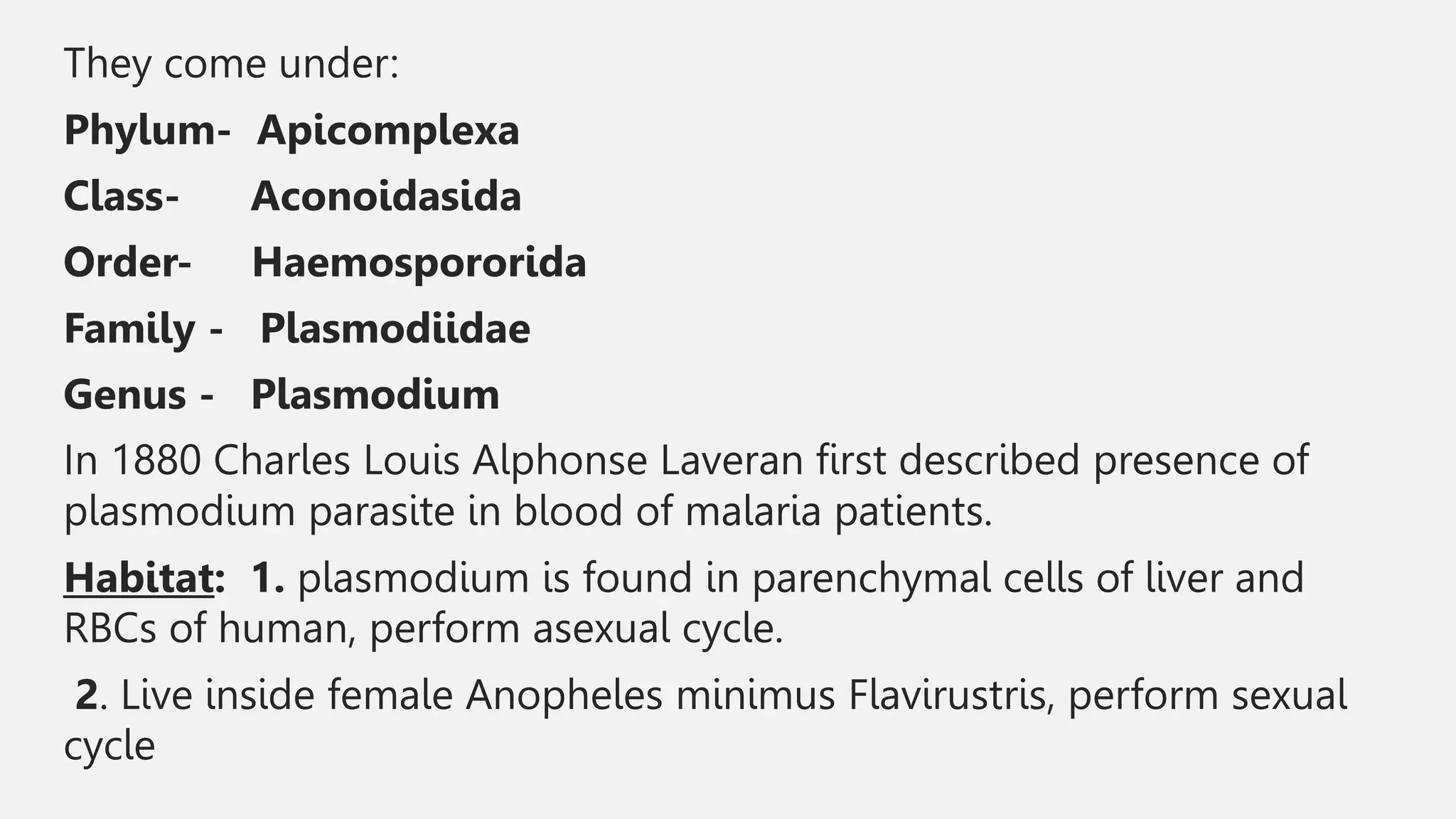 They come under:
Phylum- Apicomplexa
Class- Aconoidasida
Order- Haemospororida
Family - Plasmodiidae
Genus - Plasmodium
In 1880 Charles Louis Alphonse Laveran first described presence of
plasmodium parasite in blood of malaria patients.
Habitat: 1. plasmodium is found in parenchymal cells of liver and
RBCs of human, perform asexual cycle.
2. Live inside female Anopheles minimus Flavirustris, perform sexual
cycle
 