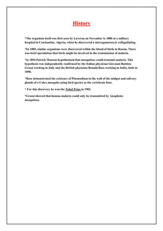 History

*The organism itself was first seen by Laveran on November 6, 1880 at a military
hospital in Constantine, Algeria, when he discovered a microgametocyte exflagellating.

*In 1885, similar organisms were discovered within the blood of birds in Russia. There
was brief speculation that birds might be involved in the transmission of malaria.

*in 1894 Patrick Manson hypothesized that mosquitoes could transmit malaria. This
hypothesis was independently confirmed by the Italian physician Giovanni Battista
Grassi working in Italy and the British physician Ronald Ross working in India, both in
1898.

*Ross demonstrated the existence of Plasmodium in the wall of the midgut and salivary
glands of a Culex mosquito using bird species as the vertebrate host.

* For this discovery he won the Nobel Prize in 1902.

*Grassi showed that human malaria could only be transmitted by Anopheles
mosquitoes.
 