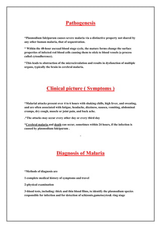 Pathogenesis

*Plasmodium falciparum causes severe malaria via a distinctive property not shared by
any other human malaria, that of sequestration.

* Within the 48-hour asexual blood stage cycle, the mature forms change the surface
properties of infected red blood cells causing them to stick to blood vessels (a process
called cytoadherence).

*This leads to obstruction of the microcirculation and results in dysfunction of multiple
organs, typically the brain in cerebral malaria.




                  Clinical picture ( Symptoms )

*Malarial attacks present over 4 to 6 hours with shaking chills, high fever, and sweating,
and are often associated with fatigue, headache, dizziness, nausea, vomiting, abdominal
cramps, dry cough, muscle or joint pain, and back ache.

*The attacks may occur every other day or every third day

*Cerebral malaria and death can occur, sometimes within 24 hours, if the infection is
caused by plasmodium falciparum .




                          Diagnosis of Malaria


 Methods of diagnosis are

1-complete medical history of symptoms and travel

2-physical examination

3-blood tests, including: thick and thin blood films, to identify the plasmodium species
responsible for infection and for detection of schizonts,gametocytes& ring stage
 