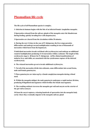 Plasmodium life cycle

The life cycle of all Plasmodium species is complex.

1- Infection in humans begins with the bite of an infected female Anopheline mosquito.

2-Sporozoites released from the salivary glands of the mosquito enter the bloodstream
during feeding, quickly invading liver cells (hepatocytes).

3-Sporozoites are cleared from the circulation within 30 minutes.

4- During the next 14 days in the case of P. falciparum, the liver-stage parasites
differentiate and undergo asexual multiplication resulting in tens of thousands of
merozoites which burst from the hepatocyte.

5-Individual merozoites invade red blood cells (erythrocytes) and undergo an additional
round of multiplication producing 12-16 merozoites within a schizont. The length of this
erythrocytic stage is 48 hours for P. falciparum (((The clinical manifestations of
malaria, fever and chills, are associated with the synchronous rupture of the infected
erythrocyte))).

6- The released merozoites go on to invade additional erythrocytes.

7- Not all of the merozoites divide into schizonts, some differentiate into sexual forms,
male and female gametocytes.

7-These gametocytes are taken up by a female anophylean mosquito during a blood
meal.

8- Within the mosquito midgut, the male gametocyte undergoes a rapid nuclear division,
producing 8 flagellated microgametes which fertilize the female macrogamete.

9- The resulting ookinete traverses the mosquito gut wall and encysts on the exterior of
the gut wall as aoocyst.

10-Soon the oocyst ruptures, releasing hundreds of sporozoites into the mosquito body
cavity where they eventually migrate to the mosquito salivary gland
 