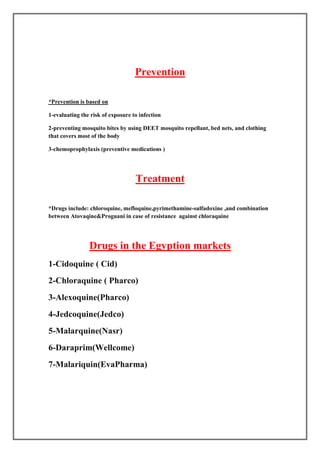 Prevention

 Prevention is based on

1-evaluating the risk of exposure to infection

2-preventing mosquito bites by using DEET mosquito repellant, bed nets, and clothing
that covers most of the body

3-chemoprophylaxis (preventive medications )




                                   Treatment

*Drugs include: chloroquine, mefloquine,pyrimethamine-sulfadoxine ,and combination
between Atovaqine&Proguani in case of resistance against chloraquine




                Drugs in the Egyption markets
1-Cidoquine ( Cid)
2-Chloraquine ( Pharco)
3-Alexoquine(Pharco)
4-Jedcoquine(Jedco)
5-Malarquine(Nasr)
6-Daraprim(Wellcome)
7-Malariquin(EvaPharma)
 
