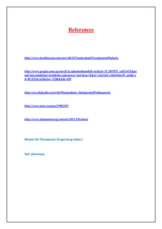 References




http://www.healthscout.com/ency/68/347/main.html#TreatmentofMalaria



http://www.google.com.eg/search?q=plasmodium&hl=ar&rlz=1C1RNPN_enEG431&pr
md=imvnsb&tbm=isch&tbo=u&source=univ&sa=X&ei=vJjeTpCyA8eSOurM_asJ&ve
d=0CEEQsAQ&biw=1280&bih=699



http://en.wikipedia.org/wiki/Plasmodium_falciparum#Pathogenesis



http://www.jstor.org/pss/27802107



http://www.jimmunol.org/content/149/1/194.short




Master On Therapeutic Drugs( drug Index )



Sief pharmacy
 