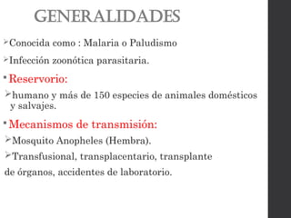 Generalidades
Conocida como : Malaria o Paludismo
Infección zoonótica parasitaria.
 Reservorio:
humano y más de 150 especies de animales domésticos
y salvajes.
 Mecanismos de transmisión:
Mosquito Anopheles (Hembra).
Transfusional, transplacentario, transplante
de órganos, accidentes de laboratorio.
 