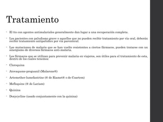 Tratamiento
• El tto con agentes antimalariales generalmente dan lugar a una recuperación completa.
• Los pacientes con paludismo grave o aquellos que no pueden recibir tratamiento por vía oral, deberán
recibir tratamiento antipalúdico por vía parenteral.
• Las mutaciones de malaria que se han vuelto resistentes a ciertos fármacos, pueden tratarse con un
sinergismo de diversos fármacos anti-malaria.
• Los fármacos que se utilizan para prevenir malaria en viajeros, son útiles para el tratamiento de esta,
dentro de los cuales tenemos:
• Cloroquina
• Atovaquone-proguanil (Malarone®)
• Artemether-lumefantrine (® de Riamet® o de Coartem)
• Mefloquine (® de Lariam)
• Quinina
• Doxycycline (usado conjuntamente con la quinina)
 