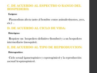 C. DE ACUERDO AL ESPECTRO O RANGO DEL
HOSPEDERO:
Eurígeno:
Plasmodium afecta tanto al hombre como animales(monos, aves,
etc.) .
D. DE ACUERDO AL CICLO DE VIDA:
Heterógeno:
Requiere un hospedero definitivo (hombre) y a un hospedero
intermediario (mosquito).
E. DE ACUERDO AL TIPO DE REPRODUCCION:
Heterogenético:
Ciclo sexual (gametogónico y esporogónico) y la reproducción
asexual (esquizogónico).
 