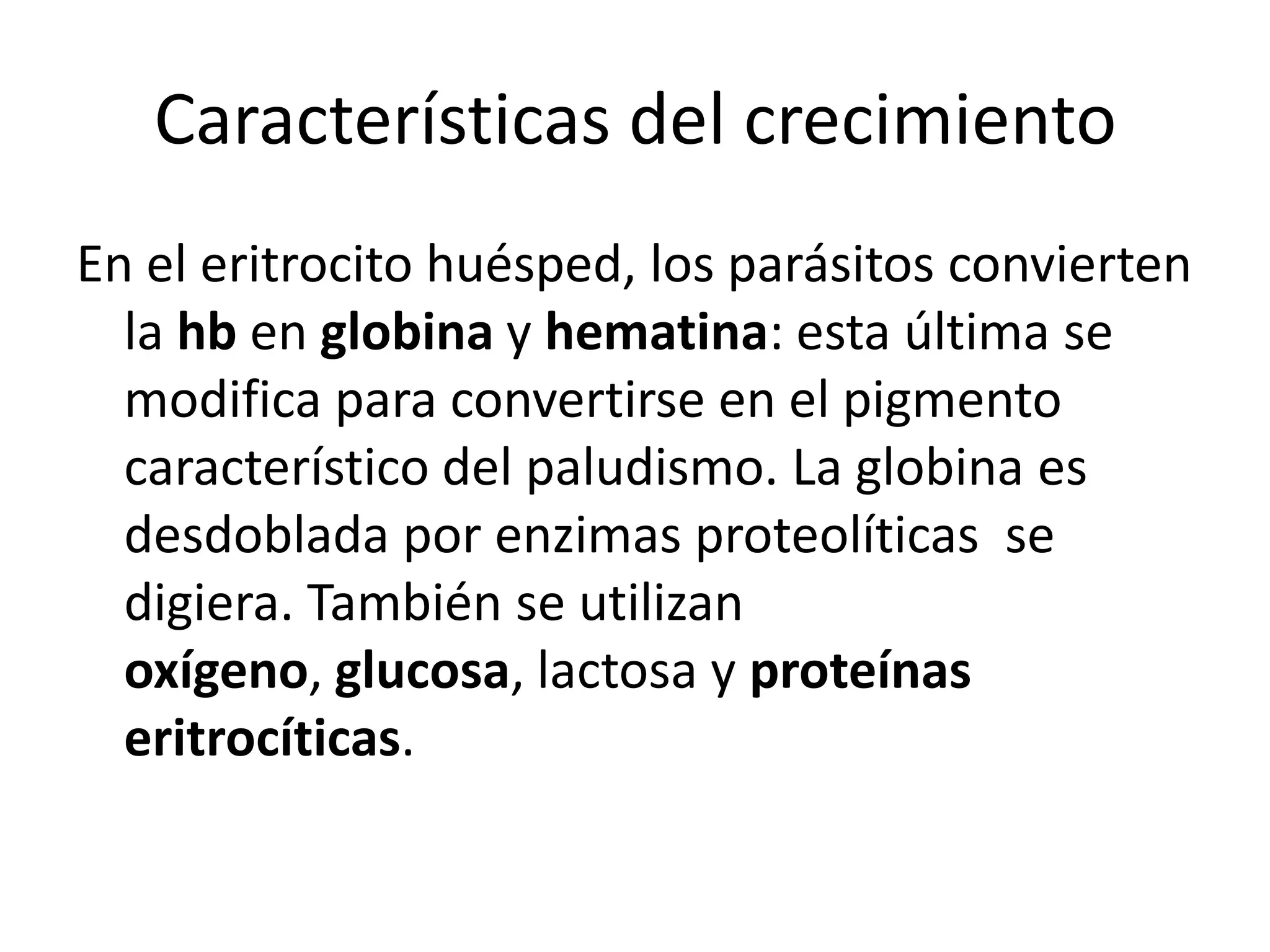 Características del crecimientoEn el eritrocito huésped, los parásitos convierten la hb en globina y hematina: esta última se modifica para convertirse en el pigmento característico del paludismo. La globina es desdoblada por enzimas proteolíticas  se digiera. También se utilizan oxígeno, glucosa, lactosa y proteínas eritrocíticas.