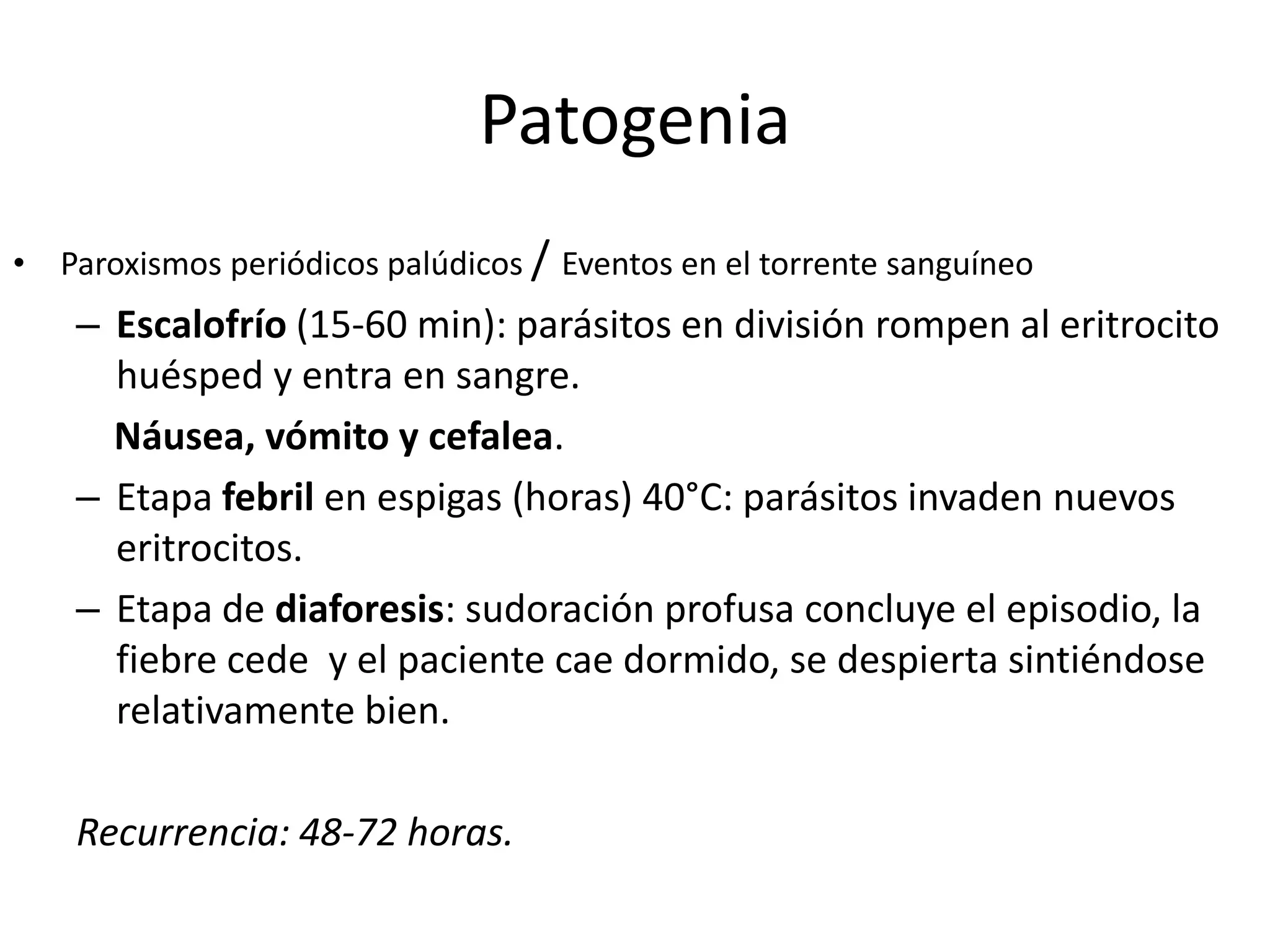 PatogeniaParoxismos periódicos palúdicos / Eventos en el torrente sanguíneoEscalofrío (15-60 min): parásitos en división rompen al eritrocito huésped y entra en sangre.    Náusea, vómito y cefalea.Etapa febril en espigas (horas) 40°C: parásitos invaden nuevos eritrocitos.Etapa de diaforesis: sudoración profusa concluye el episodio, la fiebre cede  y el paciente cae dormido, se despierta sintiéndose relativamente bien.Recurrencia: 48-72 horas.