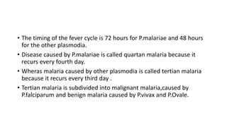 • The timing of the fever cycle is 72 hours for P.malariae and 48 hours
for the other plasmodia.
• Disease caused by P.malariae is called quartan malaria because it
recurs every fourth day.
• Wheras malaria caused by other plasmodia is called tertian malaria
because it recurs every third day .
• Tertian malaria is subdivided into malignant malaria,caused by
P.falciparum and benign malaria caused by P.vivax and P.Ovale.
 