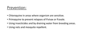 Prevention:
• Chloroquine in areas where organism are sensitive.
• Primaquine to prevent relapses of P.vivax or P.ovale.
• Using insecticides and by draining water from breeding areas.
• Using nets and mosquito repellent.
 
