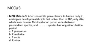 MCQ#3
• MCQ Malaria 3. After sporozoite gain entrance to human body it
undergoes developmental cycle first in liver than in RBC, only after
which fever is seen. This incubation period varies between
plasmodium species, and ………….. species has longest incubation
period.
a. P. falciparum
b. P. malariae
c. P. ovale
d. P. vivax
 