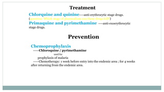 Treatment
Chlorquine and quinine----anti-erythrocytic stage drugs.
(question: Which stage of plasmodium can these drugs kill?)
Primaquine and pyrimethamine ----anti-exoerythrocytic
stage drugs.
Prevention
Chemoprophylaxis
-----Chloroquine / pyrimethamine
used for
prophylaxis of malaria
-----Chemotherapy: 1 week before entry into the endemic area ; for 4 weeks
after returning from the endemic area.
 