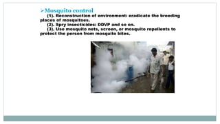 Mosquito control
(1). Reconstruction of environment: eradicate the breeding
places of mosquitoes.
(2). Spry insecticides: DDVP and so on.
(3). Use mosquito nets, screen, or mosquito repellents to
protect the person from mosquito bites.
 