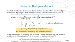 Scientific Background (Cont.)
10/49
The Drude model of free electron states that the electrons in metals behave like classical gas
molecules [10] . By using the Drude model the dielectric constant of metals can be found [3]:
:electron relaxation timet
[14]
,pIf w w the permittivity is negative and
that is an essential property of any plasmonic material
<
[3] M. L. Brongersma, P. G. Kik, Surface Plasmon Nanophotonics, Springer, 2007.
[10] L. Han, Optical Properties of Metals, Advanced Materials - Lab Intermediate Physics, 2010.
Surface plasmons exist for metals like Au, Ag, Al and Cu up to optical and near UV frequencies,
depending on the dielectric function of both the metal and the neighboring dielectric [3].
2
[6]0
0 0 2
( ) (1 ) losses neglected
(1 )
pw
w
jw jw w
s
e e e
t
= + » -
+
2
[10]
2
1
/
pw
n
w jw t
= -
-
[14] P. R. West, S. Ishii, G. V. Naik, N. K. Emani, V. M. Shalaev, A. Boltasseva, ‘Searching for better plasmonic materials’, Laser Photonics Rev., vol. 4, 2010.
 