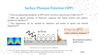 Surface Plasmon Polariton (SPP)
◎From an engineering standpoint, an SPP can be viewed as a special type of light wave [2].
◎SPPs are special solutions of Maxwell’s equations that require positive and negative
permittivity interfaces [9].
◎This requirement can be satisfied by dielectrics and metals in optical and infrared
frequencies[8].
12/49
[2] R. Zia, J. A. Schuller, A. Chandran, and M. L. Brongersma, ‘Plasmonics: the next chip-scale technology’, Materialstoday, Elsevier, vol.9, no.7-8, 2006.
[9] A. Karaşahin, ‘Integrated antennas for efficient and directional coupling to plasmonic waveguides’, M.Sc. Thesis, 2015.
image: wikipedia
[6]
/ 1sp p dw w w
surface plasmon frequency
e< = +
Most important condition
for SP to exist
Visual animation: https://www.youtube.com/watch?v=yJ8enHiq0H4
 