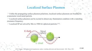 Localized Surface Plasmon
Unlike the propagating surface plasmon polaritons, localized surface plasmons are bounded to
a nanometer sized metal particle.
Localized surface plasmon can be excited in almost any illumination condition with a matching
resonance frequency.
Localized SP are solved by Mie in 1908 for spherical particles [11].
13/49[11] K. Gungor, ‘Three dimensional nanoplasmonic surfaces: modeling, fabrication and characterization’, M.Sc. Thesis, 2013.
 