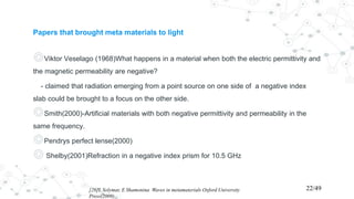 Papers that brought meta materials to light
◎Viktor Veselago (1968)What happens in a material when both the electric permittivity and
the magnetic permeability are negative?
- claimed that radiation emerging from a point source on one side of a negative index
slab could be brought to a focus on the other side.
◎Smith(2000)-Artificial materials with both negative permittivity and permeability in the
same frequency.
◎Pendrys perfect lense(2000)
◎ Shelby(2001)Refraction in a negative index prism for 10.5 GHz
[26]L Solymar, E Shamonina Waves in metamaterials Oxford University
Press(2009)
22/49
 