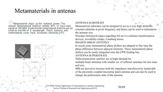 ◎Metamaterial steps up the radiated power. The
newest Metamaterial antenna radiate 95% of input radio
signal at 350 MHz Experimental metamaterial antenna are as
small as one fifth of a wavelength. Patch antenna with
metamaterial cover have increased directivity.[15*]
[35] Mohit Anand Applications of metamaterial in antenna engineering;
Int.Jr.of Technical Reasearch and Applications(2014) 30/49
ANTENNA SUBSTRATE
Metamaterial substrates can be designed to act as a very high dielectric
constant substrate at given frequency and hence can be used to miniaturize
the antenna size.
Nowdays hotreserch topics regarding AS are Co-ordinate transformation
devices, invisibility cloaks, Luneburg lenses.
PHASED ARRAYANTENNA
In recent years metamaterial phase shifters are adopted to fine tune the
phase difference between adjacent elements. These metamaterial phase
shifters can be easily integrated onto the CPW feeding line.
ANTENNA SUPERSTRATE
Tellecomunication satelites are in hight demand for
multiple beam antennas with smaller no. of reflector antennas for less mass
and size.
MM are proved to increase both the impedance and directivity bandwidth
of the proximity coupled microstrip patch antenna and can also be used to
change the polarization state of the antenna.
Metamaterials in antenas
 
