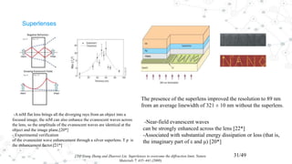 Superlenses
[20] Xiang Zhang and Zhaowei Liu Superlenses to overcome the diffraction limit, Nature
Materials 7, 435–441 (2008)
31/49
-A niM flat lens brings all the diverging rays from an object into a
focused image, the niM can also enhance the evanescent waves across
the lens, so the amplitude of the evanescent waves are identical at the
object and the image plane.[20*]
- Experimental verification
of the evanescent wave enhancement through a silver superlens. T p is
the enhancement factor.[21*]
-Near-field evanescent waves
can be strongly enhanced across the lens [22*]
-Associated with substantial energy dissipation or loss (that is,
the imaginary part of ε and μ) [20*]
The presence of the superlens improved the resolution to 89 nm
from an average linewidth of 321 ± 10 nm without the superlens.
 