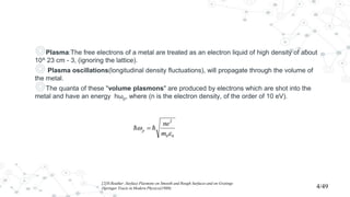 ◎Plasma:The free electrons of a metal are treated as an electron liquid of high density of about
10^ 23 cm - 3, (ignoring the lattice).
◎ Plasma oscillations(longitudinal density fluctuations), will propagate through the volume of
the metal.
◎The quanta of these "volume plasmons" are produced by electrons which are shot into the
metal and have an energy hωp, where (n is the electron density, of the order of 10 eV).
[2]H.Reather ;Surface Plasmons on Smooth and Rough Surfaces and on Gratings
(Springer Tracts in Modern Physics)(1988) 4/49
 