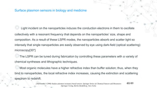 Surface plasmon sensors in biology and medicine
◎ Light incident on the nanoparticles induces the conduction electrons in them to oscillate
collectively with a resonant frequency that depends on the nanoparticles’ size, shape and
composition. As a result of these LSPR modes, the nanoparticles absorb and scatter light so
intensely that single nanoparticles are easily observed by eye using dark-field (optical scattering)
microscopy[30*]
◎The LSPR can be tuned during fabrication by controlling these parameters with a variety of
chemical syntheses and lithographic techniques.
◎Most organic molecules have a higher refractive index than buffer solution; thus, when they
bind to nanoparticles, the local refractive index increases, causing the extinction and scattering
spectrum to redshift.
[38]Homola J (2006) Surface plasmon resonance based sensors. Springer Series on Chemical Sensors and Biosensors
(Springer-Verlag, Berlin-Heidelberg_New-York).
40/49
 