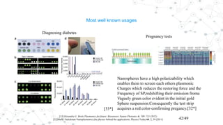 Most well known usages
[33]Alexandre G. Brolo Plasmonics for future Biosensors Nature Photonics 6, 709–713 (2012)
[32]Mark I Stalckman Nanoplasmonics,the physics behind the applications. Physics Today 64, 2, 39 (2011) 42/49
Diagnosing diabetes
Pregnancy tests
Nanospheres have a high polarizability which
enables them to screen each others plasmonic
Charges which reduces the restoring force and the
Frequency of SP,redshifting their emission froma
Vaguely green color evident in the initial gold
Sphere suspension.Consequently the test strip
acquires a red color-confirming pregancy.[32*][33*]
 
