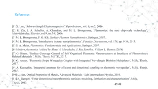 References
[1] X. Luo, ‘Subwavelength Electromagnetics’, Optoelectron., vol. 9, no.2, 2016.
[2] R. Zia, J. A. Schuller, A. Chandran, and M. L. Brongersma, ‘Plasmonics: the next chip-scale technology’,
Materialstoday, Elsevier, vol.9, no.7-8, 2006.
[3] M. L. Brongersma, P. G. Kik, Surface Plasmon Nanophotonics, Springer, 2007.
[4] M. L. Brongersma, ‘Introductory lecture: nanoplasmonics’, Faraday Discussions, vol. 178, pp. 9-36, 2015.
[5] S. A. Maier, Plasmonics: Fundamentals and Applications, Springer, 2007.
[6] Modern plasmonics / edited by Alexei A. Maradudin, J. Roy Sambles, William L. Barnes.(2014)
[7] G. Birant, ‘Surface Coverage Control of Self Organized Plasmonic Nanostructures at Interfaces of Photovoltaics
Related Materials ’, M.Sc. Thesis, METU, 2017.
[8] O. Arısev, ‘Plasmonic Stripe Waveguide Coupler with Integrated Wavelength Division Multiplexer’, M.Sc. Thesis,
2017.
[9] A. Karaşahin, ‘Integrated antennas for efficient and directional coupling to plasmonic waveguides’, M.Sc. Thesis,
2015.
[10] L. Han, Optical Properties of Metals, Advanced Materials - Lab Intermediate Physics, 2010.
[11] K. Gungor, ‘Three dimensional nanoplasmonic surfaces: modeling, fabrication and characterization’, M.Sc.
Thesis, 2013.
47/49
 