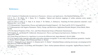 References
[12] S. Szunerits, R. Boukherroub, Introduction to Plasmonics: Advances and Applications , Pan Stanford Publishing, 2015.
[13] F. Ye, J. M. Merlo, M. J. Burns, M. J. Naughton, ‘Optical and electrical mappings of surface plasmon cavity modes’,
Nanophotonics, vol. 3, 2014.
[14] P. R. West, S. Ishii, G. V. Naik, N. K. Emani, V. M. Shalaev, A. Boltasseva, ‘Searching for better plasmonic materials’, Laser
Photonics Rev., vol. 4, 2010.
[15*] Metamaterials: Characteristics, Process and Applications Kaushal Gangwar1 , Dr. Paras2 and Dr. R.P.S. Gangwar(2014)
[17*] Metamaterials with Negative Parameters: Theory, Design, and Microwave Applications Ricardo Marqués, Ferran Martín, Mario
Sorolla
[18*] The Optical Properties of One-, Two-, and Three-Dimensional Arrays of Plasmonic Nanostructures
[19*] Engheta, N., and Richard W. Ziolkowski. Metamaterials: Physics and Engineering Explorations. Hoboken, N.J.: Wiley-
Interscience, 2006.
[20*] Xiang Zhang and Zhaowei Liu Superlenses to overcome the diffraction limit, Nature Materials 7, 435–441 (2008)
[21*] Are negative index materials achievable with surface plasmon waveguides? A case study of three plasmonic geometries Jennifer
A. Dionne, Ewold Verhagen, Albert Polman,and Harry A. Atwater
[22*] W. J. Tipping,M. Lee,A. Serrels,V. G. Brunton and A. N. Hulme* Stimulated Raman scattering microscopy: an emerging tool for
drug discovery Chem Soc Rev.2016
[23*] Igor I. Smolyaninov, Yu-Ju Hung, and Christopher C. Davis Surface plasmon dielectric waveguides Applied Physics Letters 87,
241106 (2005)
48/49
 