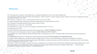 References
[24*] Nanoplasmonic waveguides: towards applications in integrated nanophotonic circuits Yurui Fang & Mengtao Sun
[25*] Metamaterial Market Analysis, By Product (Electromagnetic, Terahertz, Photonic, Tunable, Frequency Selective Surface, Non-linear), By Application, End-use,
And Segment Forecasts, 2014 – 2025
[26*] L Solymar, E Shamonina Waves in metamaterials Oxford University Press(2009)
[27*] Subwavelength Plasmonic Waveguides and Plasmonic Materials Ruoxi Yang and Zhaolin Lu(2012)
[28*] Nanoparticle waveguides,Watching energy transfer Joachim R. Krenn
[29*] Schietinger et al., Nano Lett. 9, 1694 (2009)
[30*] Weissleder, R. A clearer vision for in vivo imaging. Nat. Biotechnol. 2001, 19, 316–317.
[31] Plasmonics Review 2015
[32] Mark I Stalckman Nanoplasmonics,the physics behind the applications. Physics Today 64, 2, 39 (2011)
[33*] Alexandre G. Brolo Plasmonics for future Biosensors Nature Photonics 6, 709–713 (2012)
[34*] Najmeh Nozhat , Hamid Alikomak, Maryam Khodadadi Optics Communications 392 (2017) All-optical XOR and NAND logic gates based on plasmonic
nanoparticles
[35*] Mohit Anand Applications of metamaterial in antenna engineering; Int.Jr.of Technical Reasearch and Applications(2014)
[36*] SERS: Materials, applications, and the future Bhavya Sharma, Renee R. Frontiera, Anne-Isabelle Henry, Emilie Ringe, and Richard P. Van Duyne*
[37] FMI(Future market insights) Surface Plasmon Resonance (SPR) Market - Increasing Awareness on Label-Free Detection to Fuel Market Growth: Global Industry
Analysis and Opportunity Assessment 2015 – 2025
[38] Homola J (2006) Surface plasmon resonance based sensors. Springer Series on Chemical Sensors and Biosensors (Springer-Verlag, Berlin-Heidelberg_New-York).
[40] Hassan Kaatuzian and Ahmad Naseri Taheri Applications of Nano-Scale Plasmonic Structures in Design of Stub Filters — A Step Towards
Realization of Plasmonic Switches ,Photonic Crystals InTech(2015)
49/49
 