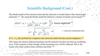 Scientific Background (Cont.)
9/49
The Drude model of free electron states that the electrons in metals behave like classical gas
molecules [10] . By using the Drude model the dielectric constant of metals can be found [3,6]:
This means the electric field just penetrate into the material, but does not form an oscillating
wave. If the material is thick enough, all the incoming wave will be reflected. This is the
reason why metal surface looks colorless and shiny [10].
2
[6]0
0 0 2
( ) (1 ) losses neglected
(1 )
pw
w
jw jw w
s
e e e
t
= + » -
+
2
[10]
2
1
/
pw
n
w jw t
= -
-
:electron relaxation timet
[14]
,pIf w w the permittivity is negative and refraction index becomes purely imaginary<
[3] M. L. Brongersma, P. G. Kik, Surface Plasmon Nanophotonics, Springer, 2007.
[14] P. R. West, S. Ishii, G. V. Naik, N. K. Emani, V. M. Shalaev, A. Boltasseva, ‘Searching for better plasmonic materials’, Laser Photonics Rev., vol. 4, 2010.
[10] L. Han, Optical Properties of Metals, Advanced Materials - Lab Intermediate Physics, 2010.
 