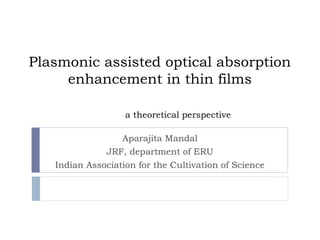 Plasmonic assisted optical absorption
enhancement in thin films
a theoretical perspective
Aparajita Mandal

JRF, department of ERU
Indian Association for the Cultivation of Science

 