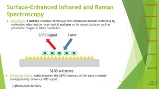 Surface-Enhanced Infrared and Raman
Spectroscopy
 Definition: a surface-sensitive technique that enhances Raman scattering by
molecules adsorbed on rough metal surfaces or by nanostructures such as
plasmonic-magnetic silica nanotubes.
 Enhanced Factor: ratio between the SERS intensity of the peak intensity
corresponding reference RRS signal. 14
CONCLUSION
YOUR
QUESTIONS
[1]Thesis,Seok,Berkeley
/26
 