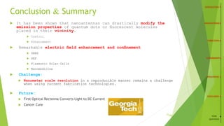 Conclusion & Summary
 It has been shown that nanoantennas can drastically modify the
emission properties of quantum dots or ﬂuorescent molecules
placed in their vicinity.
 Control
 Enhancement
 Remarkable electric ﬁeld enhancement and conﬁnement
 SERS
 SEF
 Plasmonic Solar Cells
 Nanomedicine
 Challenge:
 Nanometer scale resolution in a reproducible manner remains a challenge
when using current fabrication technologies.
 Future:
 First Optical Rectenna Converts Light to DC Current
 Cancer Cure
21
/26 YOUR
QUESTIONS
 