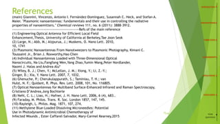 References
22
/15
(main) Giannini, Vincenzo, Antonio I. Fernández-Domínguez, Susannah C. Heck, and Stefan A.
Maier. "Plasmonic nanoantennas: fundamentals and their use in controlling the radiative
properties of nanoemitters." Chemical reviews 111, no. 6 (2011): 3888-3912.
-----------------------------------------------------Refs of the main reference
(1) Engineering Optical Antenna for Efficient Local Field
Enhancement,Thesis, University of California at Berkeley,Tae Joon Seok
(2) Large, N.; Abb, M.; Aizpurua, J.; Muskens, O. Nano Lett. 2010,
10, 1741
(3) Plasmonic Nanoantennas From Nanotweezers to Plasmonic Photography, Kimani C.
Toussaint Jr., Brian J. Roxworthy,Hao Chen
(4) Individual Nanoantennas Loaded with Three-Dimensional Optical
Nanocircuits, Na Liu,Fangfang Wen,Yang Zhao,Yumin Wang,Peter Nordlander,
Naomi J. Halas and Andrea Alù*
(5) Wiley, B. J.; Chen, Y.; McLellan, J. M.; Xiong, Y.; Li, Z.-Y.;
Ginger, D.; Xia, Y. Nano Lett. 2007, 7, 1032.
(6) Ghenuche, P.; Cherukulappurath, S.; Taminiau, T. H.; van
Hulst, N. F.; Quidant, R. Phys. Rev. Lett. 2008, 101, No. 116805.
(7) Optical Nanoantennas for Multiband Surface-Enhanced Infrared and Raman Spectroscopy,
Cristiano D’Andrea,Jorg Bochterle
(8) Nehl, C. L.; Liao, H.; Hafner, J. H. Nano Lett. 2006, 6 (4), 683..
(9) Faraday, M. Philos. Trans. R. Soc. London 1857, 147, 145.
(10) Rayleigh, L. Philos. Mag. 1871, 107, 274.
(11) Methylene Blue-Loaded Dissolving Microneedles: Potential
Use in Photodynamic Antimicrobial Chemotherapy of
Infected Wounds , Ester Caffarel-Salvador, Mary-Carmel Kearney,2015
YOUR
QUESTIONS
 
