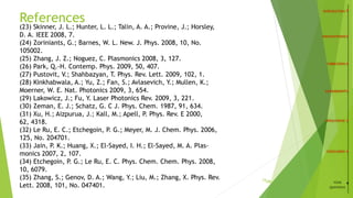 24
(23) Skinner, J. L.; Hunter, L. L.; Talin, A. A.; Provine, J.; Horsley,
D. A. IEEE 2008, 7.
(24) Zoriniants, G.; Barnes, W. L. New. J. Phys. 2008, 10, No.
105002.
(25) Zhang, J. Z.; Noguez, C. Plasmonics 2008, 3, 127.
(26) Park, Q.-H. Contemp. Phys. 2009, 50, 407.
(27) Pustovit, V.; Shahbazyan, T. Phys. Rev. Lett. 2009, 102, 1.
(28) Kinkhabwala, A.; Yu, Z.; Fan, S.; Avlasevich, Y.; Mullen, K.;
Moerner, W. E. Nat. Photonics 2009, 3, 654.
(29) Lakowicz, J.; Fu, Y. Laser Photonics Rev. 2009, 3, 221.
(30) Zeman, E. J.; Schatz, G. C J. Phys. Chem. 1987, 91, 634.
(31) Xu, H.; Aizpurua, J.; Kall, M.; Apell, P. Phys. Rev. E 2000,
62, 4318.
(32) Le Ru, E. C.; Etchegoin, P. G.; Meyer, M. J. Chem. Phys. 2006,
125, No. 204701.
(33) Jain, P. K.; Huang, X.; El-Sayed, I. H.; El-Sayed, M. A. Plas-
monics 2007, 2, 107.
(34) Etchegoin, P. G.; Le Ru, E. C. Phys. Chem. Chem. Phys. 2008,
10, 6079.
(35) Zhang, S.; Genov, D. A.; Wang, Y.; Liu, M.; Zhang, X. Phys. Rev.
Lett. 2008, 101, No. 047401.
References
/26 YOUR
QUESTIONS
 