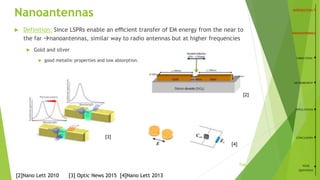 Nanoantennas
 Definition: Since LSPRs enable an eﬃcient transfer of EM energy from the near to
the far nanoantennas, similar way to radio antennas but at higher frequencies
 Gold and silver
 good metallic properties and low absorption.
6
[2]Nano Lett 2010 [3] Optic News 2015 [4]Nano Lett 2013
FABRICATION
MEASUREMENT
APPLICATIONS
CONCLUSION
YOUR
QUESTIONS
[3]
[2]
[4]
/26
 