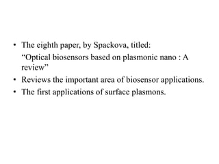 • The eighth paper, by Spackova, titled:
“Optical biosensors based on plasmonic nano : A
review”
• Reviews the important area of biosensor applications.
• The first applications of surface plasmons.
 