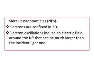 Metallic nanoparticles (NPs)-
Electrons are confined in 3D.
Electron oscillations induce an electric field
around the NP that can be much larger than
the incident light one.
 