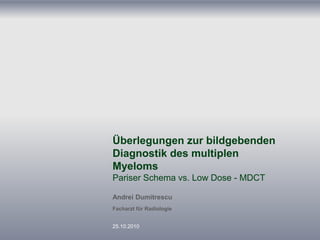 Überlegungen zur bildgebenden
Diagnostik des multiplen
Myeloms
Pariser Schema vs. Low Dose - MDCT
Andrei Dumitrescu
Facharzt für Radiologie
25.10.2010
 