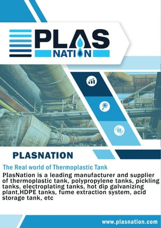 www.plasnation.com
PLASNATION
TheRealworldofThermoplasticTank
PlasNationisaleadingmanufacturerandsupplier
ofthermoplastictank,polypropylenetanks,pickling
tanks,electroplatingtanks,hotdipgalvanizing
plant,HDPEtanks,fumeextractionsystem,acid
storagetank,etc
 
