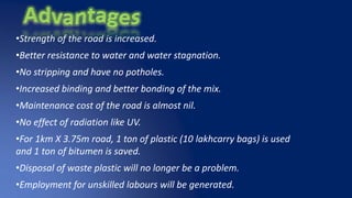 •Strength of the road is increased.
•Better resistance to water and water stagnation.
•No stripping and have no potholes.
•Increased binding and better bonding of the mix.
•Maintenance cost of the road is almost nil.
•No effect of radiation like UV.
•For 1km X 3.75m road, 1 ton of plastic (10 lakhcarry bags) is used
and 1 ton of bitumen is saved.
•Disposal of waste plastic will no longer be a problem.
•Employment for unskilled labours will be generated.
 