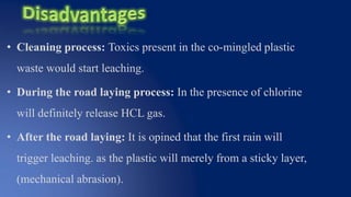 • Cleaning process: Toxics present in the co-mingled plastic
waste would start leaching.
• During the road laying process: In the presence of chlorine
will definitely release HCL gas.
• After the road laying: It is opined that the first rain will
trigger leaching. as the plastic will merely from a sticky layer,
(mechanical abrasion).
 
