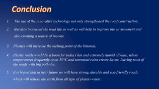 1. The use of the innovative technology not only strengthened the road construction.
2. But also increased the road life as well as will help to improve the environment and
also creating a source of income.
3. Plastics will increase the melting point of the bitumen.
4. Plastic roads would be a boon for India’s hot and extremely humid climate, where
temperatures frequently cross 50°C and torrential rains create havoc, leaving most of
the roads with big potholes.
5. It is hoped that in near future we will have strong, durable and eco-friendly roads
which will relieve the earth from all type of plastic-waste .
 