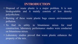 • Disposal of waste plastic is a major problem. It is non
densitybiodegradable and it mainly consists of low
polyethylene.
• Burning of these waste plastic bags causes environmental
pollution.
• To find its utility in bituminous mixes for road
construction, laboratory performance studies were conducted
on bituminous mixes.
• Laboratory studies proved that waste plastic enhances the
property of the mix.
 
