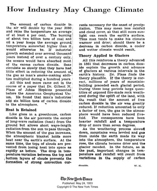 Published: May 24, 1953
Copyright © The New York Times
How Industry May Change Climate
The amoWlt of carbon dioxide in 1
the air will double by the year 2080 j
and raise the temperature an average ·
of at least 4 per cent. The burning
of about two billion tons of coal and .
oil a year keeps the average ground. /
temperature . so.mewhat higher than. it j
vould otherwxse be. If industnal 1
grovth extended over several thousand
years instead of over a century only,
the oceans would have absorbed most
of the excess carbon dioxide. Seas
circulate so slowly that they have had
1ittle effect in reducing the amount orJ
the gas as man's smoke-making abili-1
ties multiplied during a hundred years. I
All this and more came out in the 1
course of a paper that Dr. Gilbert N. ;
Plass of Johns Hopkins presented
before the American Geophysical Un- I
ion. He found that man's industrieg !
add six billion tons of carbon dioxide ;
to the atmosphere. •
Heat Is Retained
Like glass 1n a greenhouse, carbon
dioxide in the air prevents the escape
of long-wave radiation (heat) from the
ground but allows short wave-length
radiation from the sun to pass through.
When the amount of the gas increases,
the atmospheric blanket holds more
heat near the earth's surface. At the
same time, the tops of clouds are pre-
vented from losing heat into space as
rapidly as before. The drop in tem-
1 perature, variation between the top and
1 bottom layers of clouds prevents the
fonna.tion of strong convection cur-
rents necessary for the onset of precip-
itation. This may mean less rainfall
and cloud cover, so that still more sun-
light can reach the earth's surface.
Thus man tends to make his climate
warmer and drier; should there be a
decrease in carbon dioxide, a cooler
and wetter climate would result.
Theory Applied to Glaciers
All this reinforces a theory advanced
in 1861 that decreases ~ carbon diox-
ide explain the growth and advance
of glaciers a.t various intervals in the
earth's history. Dr. Plass finds the
theory plausible. If the theory is cor-
rect, millions of years of mountain-
building preceded each glacial period.
During these l:ong periods large quan-
tities of exposed fire-made rock weath-
ered during the uplift of the land, with
the result that the amount of free
carbon dioxide in the air was greatly
reduced. If reduction amounted to only
a factor of two, the gas in the atmos-
phere would have been reduced five-
fold. The consequences have been
heavier rainfall and a temperature
drop of more than seven degrees.
As the weathering process slove4
down, mountains were leveled and gaa
from inside the earth made its way
into the atmosphere, the temperature
rose, the climate became drier and the
glacier receded. 1n the future, as in
the past, important changes in tem-
perature and rainfall will result from
variations ln the supply of carbon
dioxide. W.K.
 