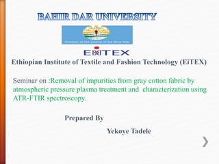 Ethiopian Institute of Textile and Fashion Technology (EiTEX)
Prepared By
Yekoye Tadele
Seminar on :Removal of impurities from gray cotton fabric by
atmospheric pressure plasma treatment and characterization using
ATR-FTIR spectroscopy.
 